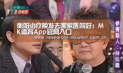 衡阳治疗脱发去哪家医院好:MK体育App官网入口 (图3) MK体育